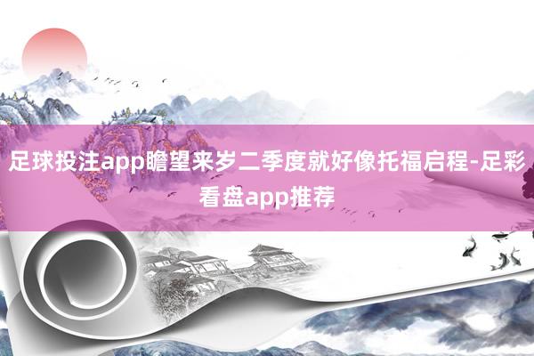 足球投注app瞻望来岁二季度就好像托福启程-足彩看盘app推荐