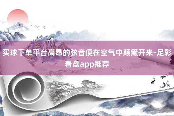 买球下单平台高昂的弦音便在空气中颠簸开来-足彩看盘app推荐