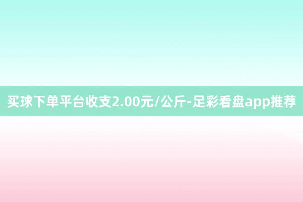 买球下单平台收支2.00元/公斤-足彩看盘app推荐