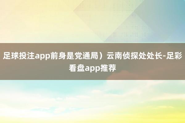 足球投注app前身是党通局）云南侦探处处长-足彩看盘app推荐