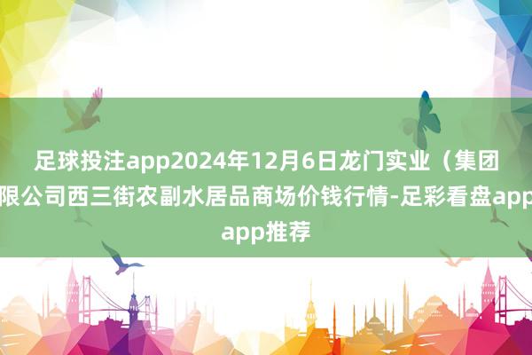 足球投注app2024年12月6日龙门实业(集团)有限公司西三街农副水居品商场价钱行情-足彩看盘app推荐