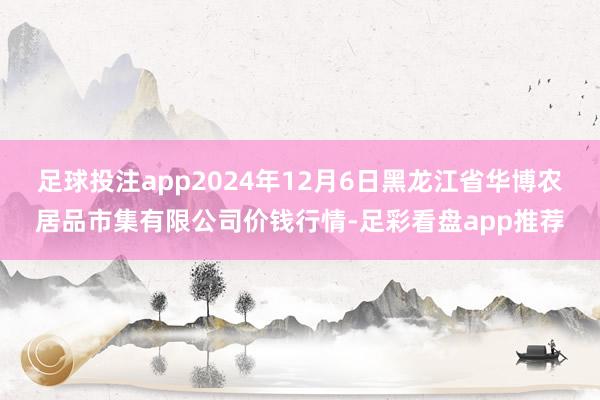 足球投注app2024年12月6日黑龙江省华博农居品市集有限公司价钱行情-足彩看盘app推荐
