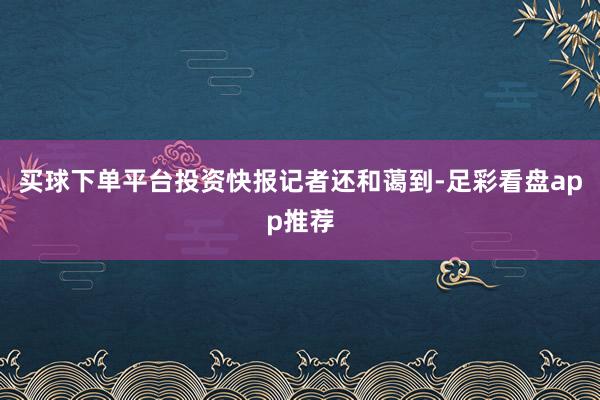 买球下单平台投资快报记者还和蔼到-足彩看盘app推荐