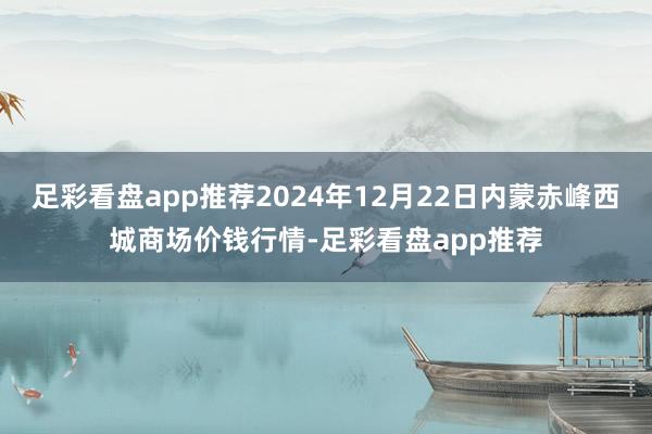 足彩看盘app推荐2024年12月22日内蒙赤峰西城商场价钱行情-足彩看盘app推荐