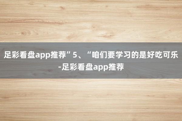 足彩看盘app推荐”5、“咱们要学习的是好吃可乐-足彩看盘app推荐