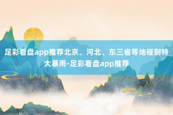 足彩看盘app推荐北京、河北、东三省等地碰到特大暴雨-足彩看盘app推荐