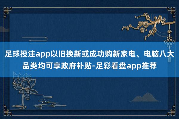 足球投注app以旧换新或成功购新家电、电脑八大品类均可享政府补贴-足彩看盘app推荐