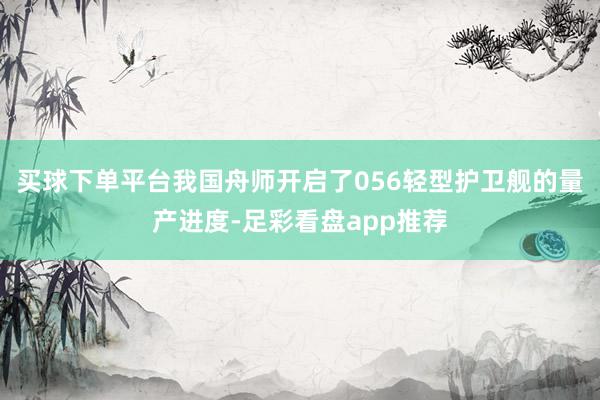 买球下单平台我国舟师开启了056轻型护卫舰的量产进度-足彩看盘app推荐
