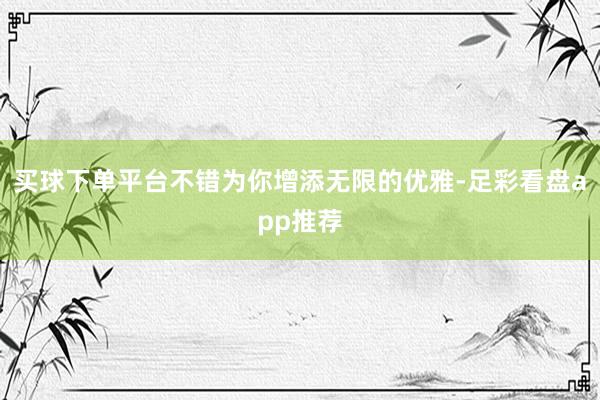 买球下单平台不错为你增添无限的优雅-足彩看盘app推荐