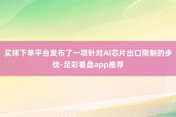 买球下单平台发布了一项针对AI芯片出口限制的步伐-足彩看盘app推荐