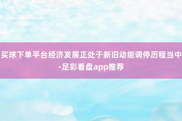 买球下单平台经济发展正处于新旧动能调停历程当中-足彩看盘app推荐