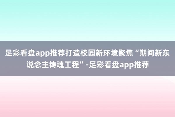 足彩看盘app推荐打造校园新环境聚焦“期间新东说念主铸魂工程”-足彩看盘app推荐