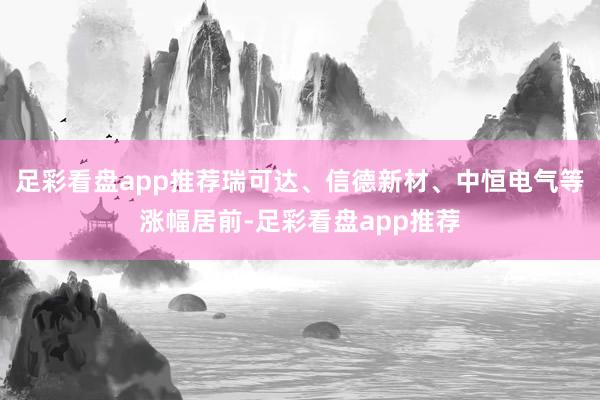 足彩看盘app推荐瑞可达、信德新材、中恒电气等涨幅居前-足彩看盘app推荐