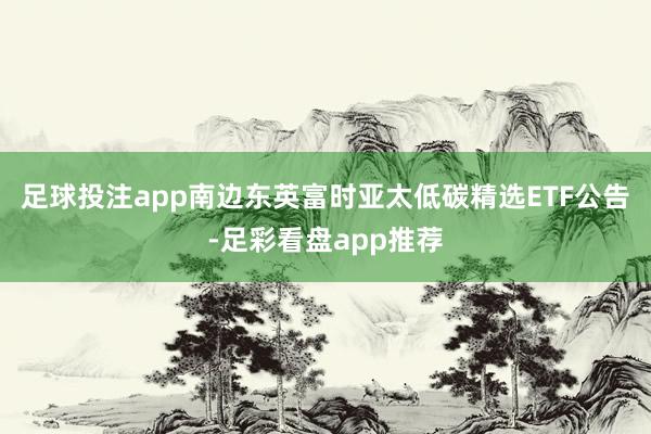 足球投注app南边东英富时亚太低碳精选ETF公告-足彩看盘app推荐