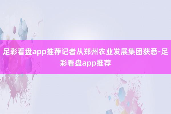 足彩看盘app推荐记者从郑州农业发展集团获悉-足彩看盘app推荐