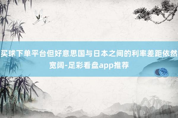 买球下单平台但好意思国与日本之间的利率差距依然宽阔-足彩看盘app推荐