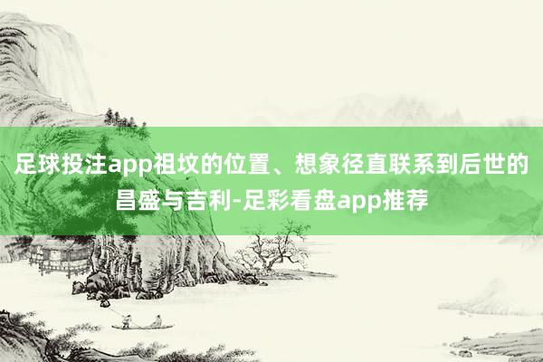 足球投注app祖坟的位置、想象径直联系到后世的昌盛与吉利-足彩看盘app推荐