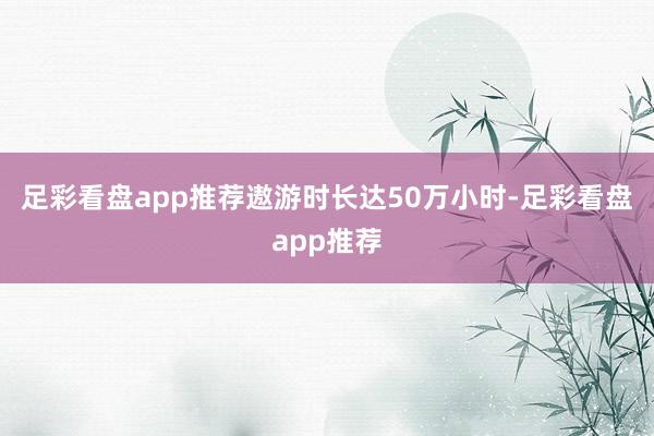足彩看盘app推荐遨游时长达50万小时-足彩看盘app推荐
