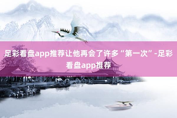 足彩看盘app推荐让他再会了许多“第一次”-足彩看盘app推荐