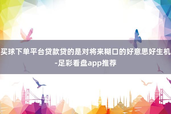 买球下单平台贷款贷的是对将来糊口的好意思好生机-足彩看盘app推荐