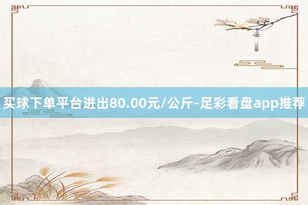 买球下单平台进出80.00元/公斤-足彩看盘app推荐