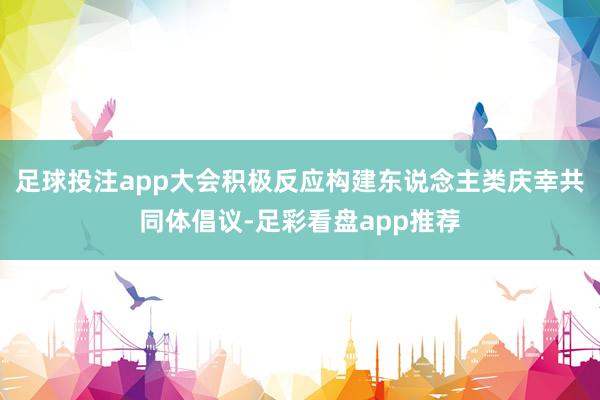 足球投注app大会积极反应构建东说念主类庆幸共同体倡议-足彩看盘app推荐