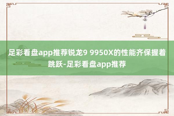 足彩看盘app推荐锐龙9 9950X的性能齐保握着跳跃-足彩看盘app推荐
