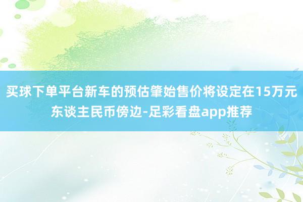 买球下单平台新车的预估肇始售价将设定在15万元东谈主民币傍边-足彩看盘app推荐