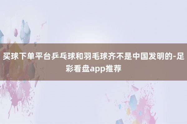 买球下单平台乒乓球和羽毛球齐不是中国发明的-足彩看盘app推荐