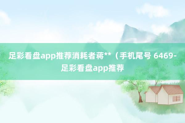 足彩看盘app推荐消耗者蒋**（手机尾号 6469-足彩看盘app推荐
