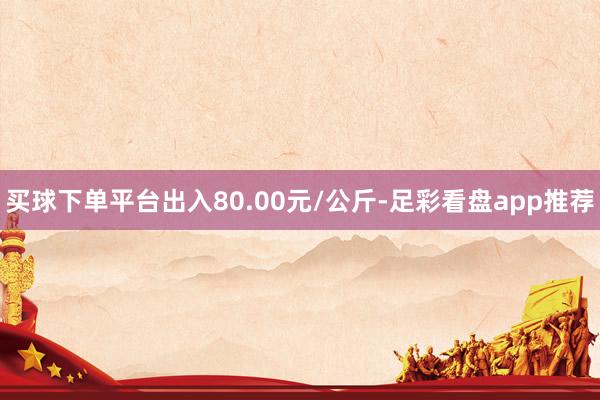 买球下单平台出入80.00元/公斤-足彩看盘app推荐