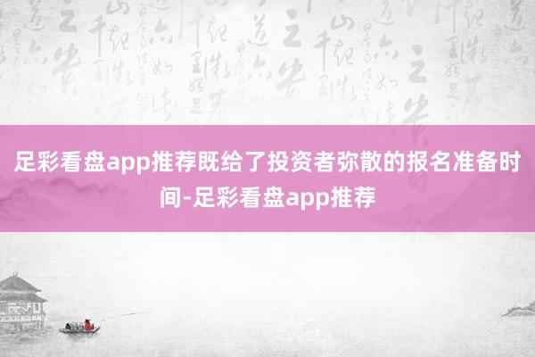 足彩看盘app推荐既给了投资者弥散的报名准备时间-足彩看盘app推荐