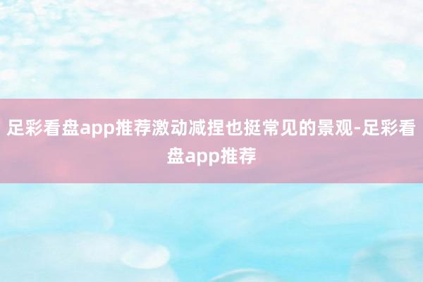足彩看盘app推荐激动减捏也挺常见的景观-足彩看盘app推荐