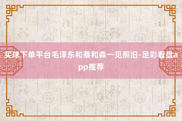 买球下单平台毛泽东和蔡和森一见照旧-足彩看盘app推荐