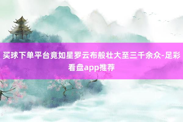 买球下单平台竟如星罗云布般壮大至三千余众-足彩看盘app推荐