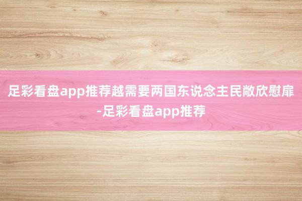 足彩看盘app推荐越需要两国东说念主民敞欣慰扉-足彩看盘app推荐