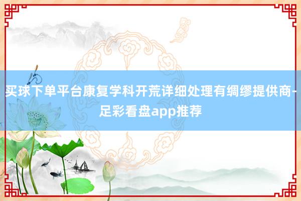 买球下单平台康复学科开荒详细处理有绸缪提供商-足彩看盘app推荐