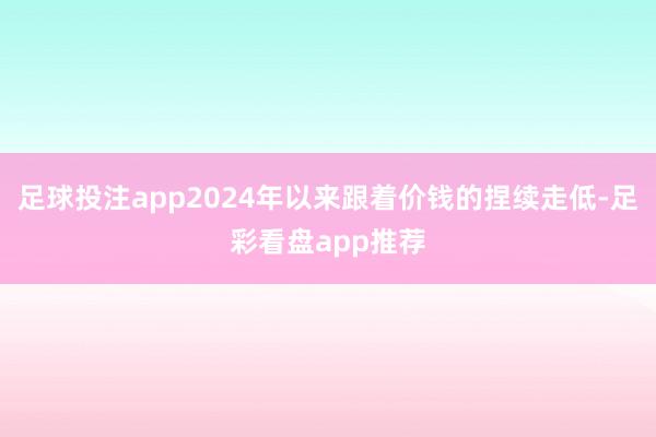 足球投注app2024年以来跟着价钱的捏续走低-足彩看盘app推荐
