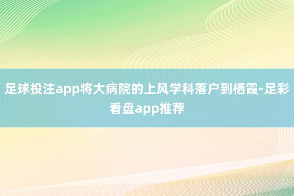足球投注app将大病院的上风学科落户到栖霞-足彩看盘app推荐