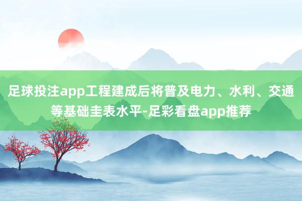 足球投注app工程建成后将普及电力、水利、交通等基础圭表水平-足彩看盘app推荐