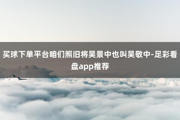 买球下单平台咱们照旧将吴景中也叫吴敬中-足彩看盘app推荐