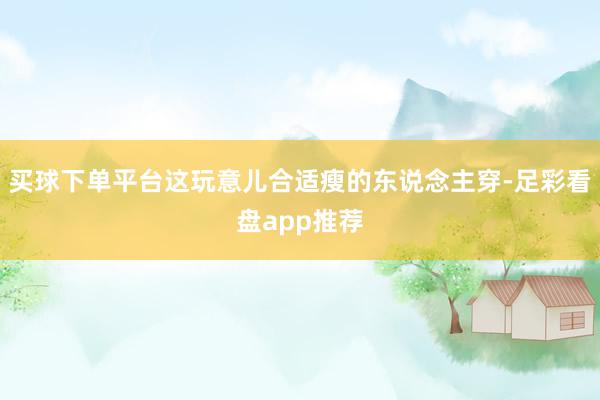 买球下单平台这玩意儿合适瘦的东说念主穿-足彩看盘app推荐