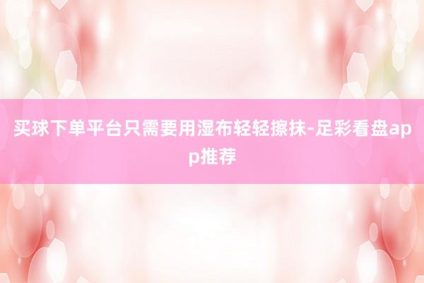 买球下单平台只需要用湿布轻轻擦抹-足彩看盘app推荐