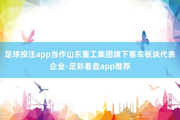 足球投注app当作山东重工集团旗下客车板块代表企业-足彩看盘app推荐
