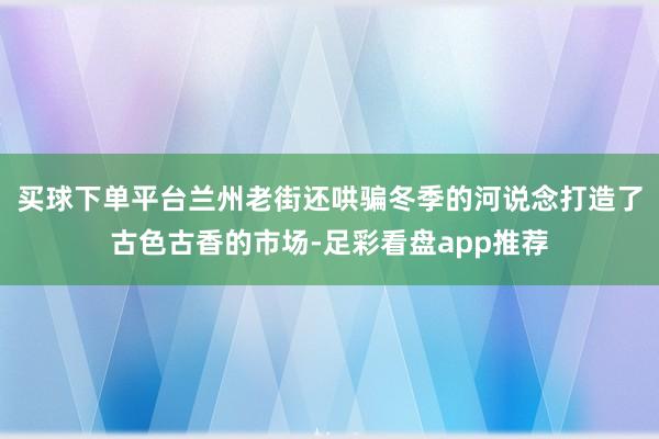 买球下单平台兰州老街还哄骗冬季的河说念打造了古色古香的市场-足彩看盘app推荐