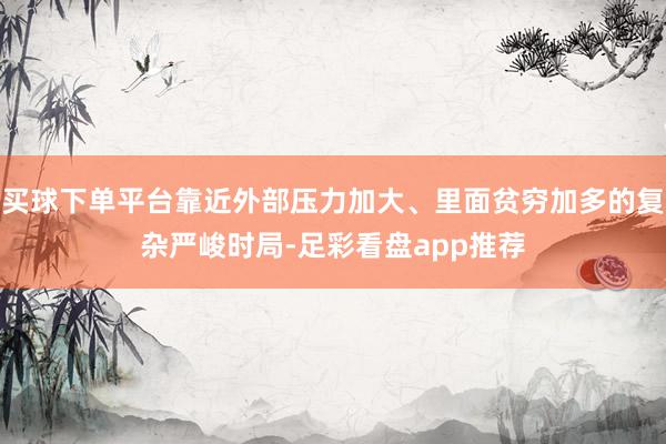 买球下单平台靠近外部压力加大、里面贫穷加多的复杂严峻时局-足彩看盘app推荐