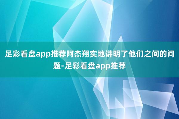 足彩看盘app推荐阿杰翔实地讲明了他们之间的问题-足彩看盘app推荐