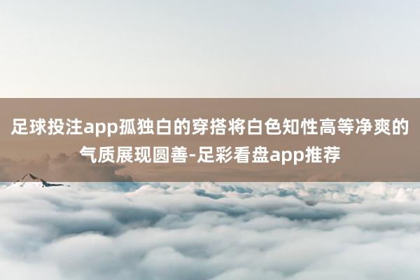足球投注app孤独白的穿搭将白色知性高等净爽的气质展现圆善-足彩看盘app推荐