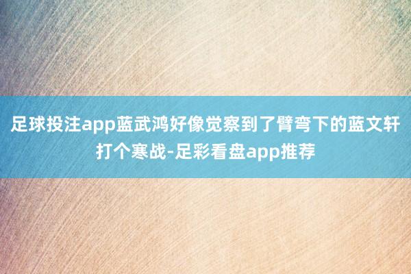 足球投注app蓝武鸿好像觉察到了臂弯下的蓝文轩打个寒战-足彩看盘app推荐