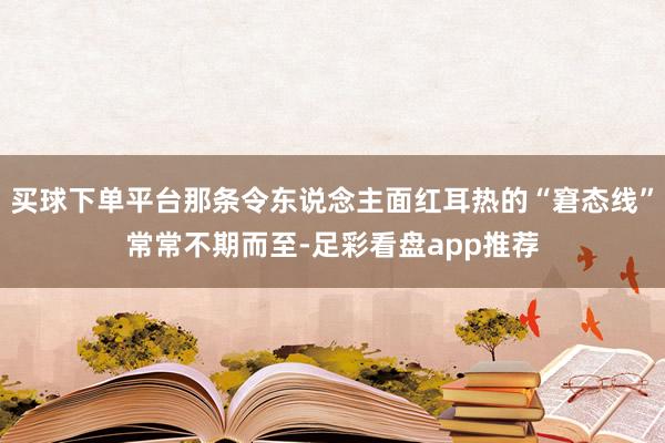 买球下单平台那条令东说念主面红耳热的“窘态线”常常不期而至-足彩看盘app推荐